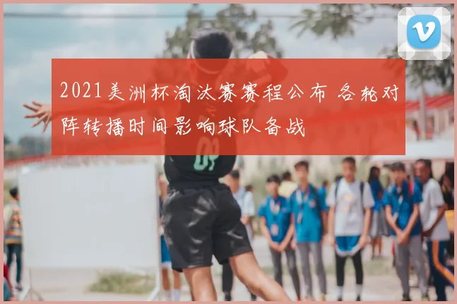 2021美洲杯淘汰赛赛程公布 各轮对阵转播时间影响球队备战