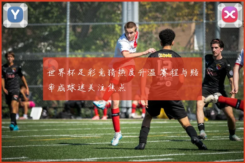 世界杯足彩竞猜热度升温 赛程与赔率成球迷关注焦点