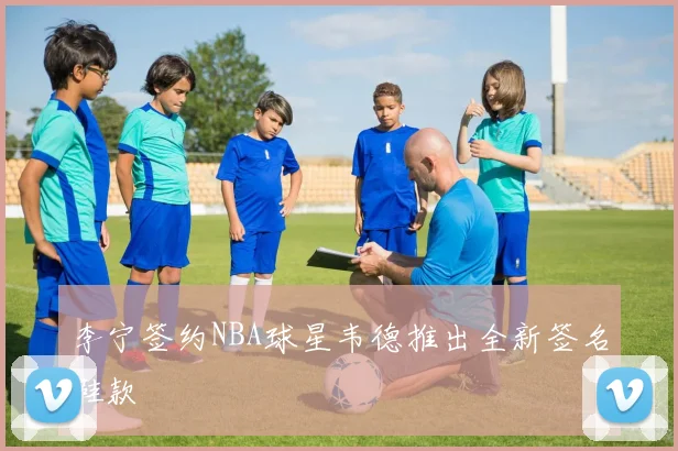 李宁签约NBA球星韦德推出全新签名鞋款