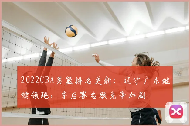 2022CBA男篮排名更新：辽宁广东继续领跑，季后赛名额竞争加剧