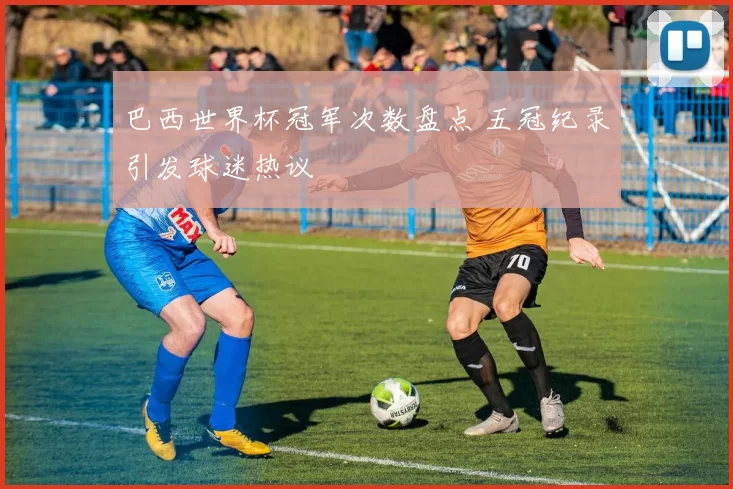 巴西世界杯冠军次数盘点 五冠纪录引发球迷热议