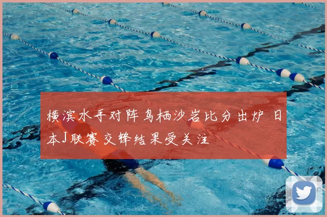 横滨水手对阵鸟栖沙岩比分出炉 日本J联赛交锋结果受关注
