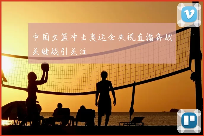 中国女篮冲击奥运会央视直播备战关键战引关注