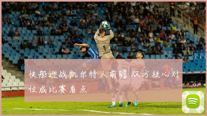 快船迎战凯尔特人前瞻 双方核心对位成比赛看点