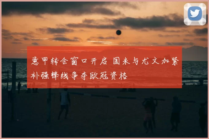 意甲转会窗口开启 国米与尤文加紧补强锋线争夺欧冠资格