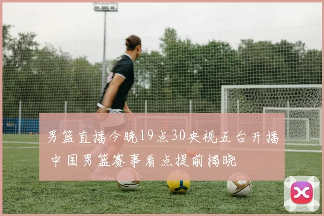 男篮直播今晚19点30央视五台开播 中国男篮赛事看点提前揭晓
