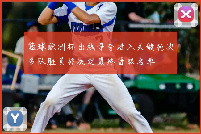 篮球欧洲杯出线争夺进入关键轮次多队胜负将决定最终晋级名单