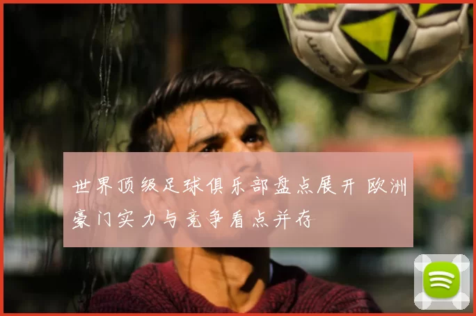 世界顶级足球俱乐部盘点展开 欧洲豪门实力与竞争看点并存