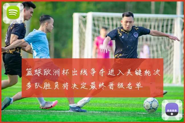 篮球欧洲杯出线争夺进入关键轮次多队胜负将决定最终晋级名单