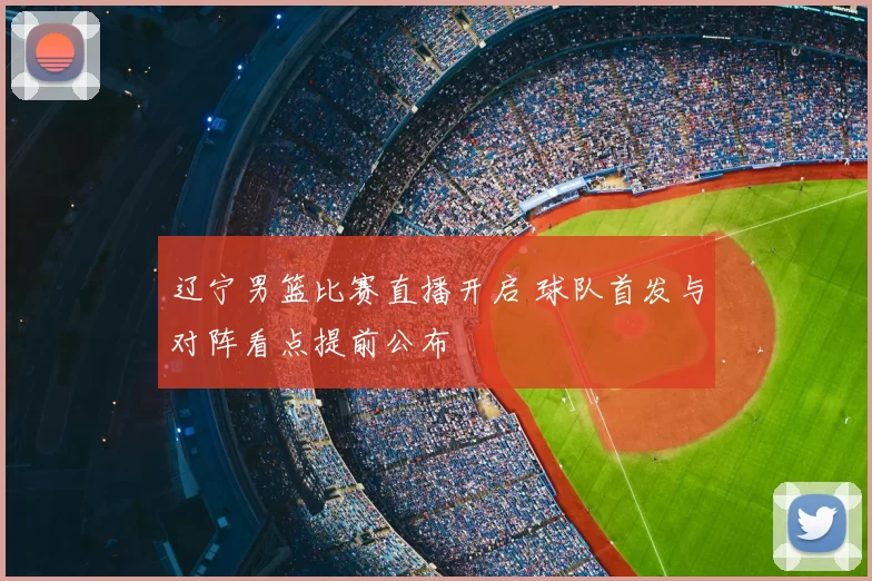 辽宁男篮比赛直播开启 球队首发与对阵看点提前公布