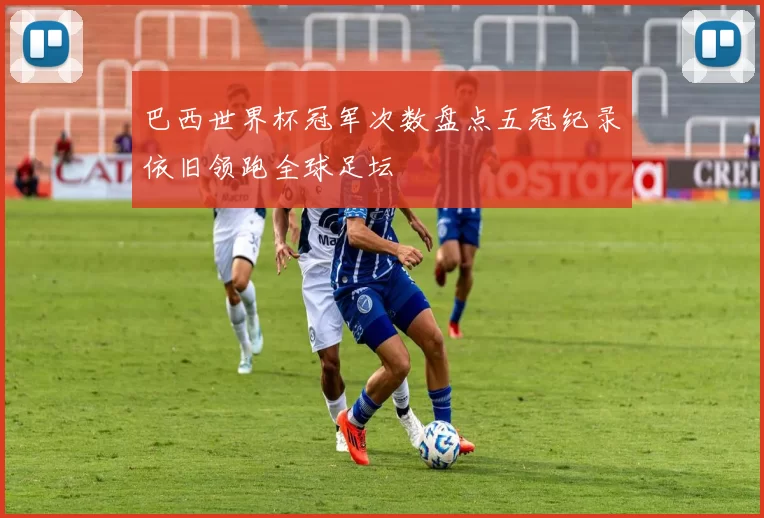 巴西世界杯冠军次数盘点五冠纪录依旧领跑全球足坛