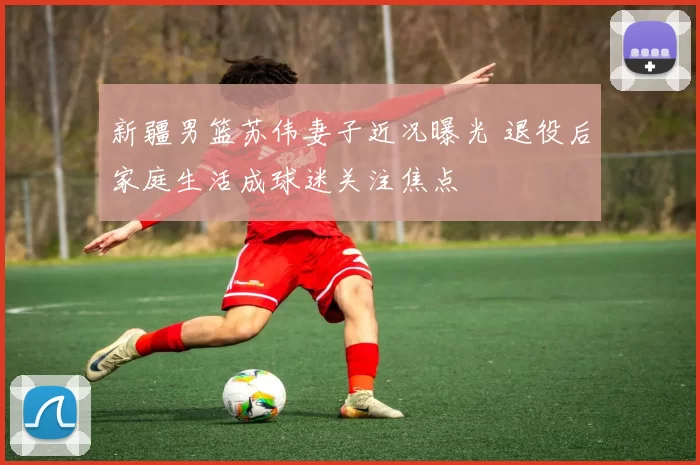 新疆男篮苏伟妻子近况曝光 退役后家庭生活成球迷关注焦点