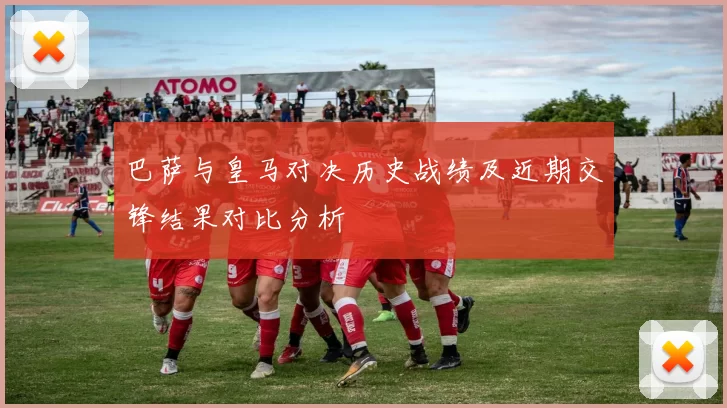 巴萨与皇马对决历史战绩及近期交锋结果对比分析