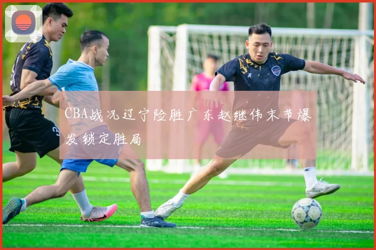 CBA战况辽宁险胜广东赵继伟末节爆发锁定胜局