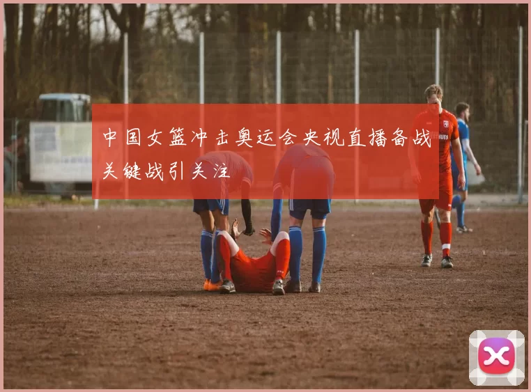 中国女篮冲击奥运会央视直播备战关键战引关注