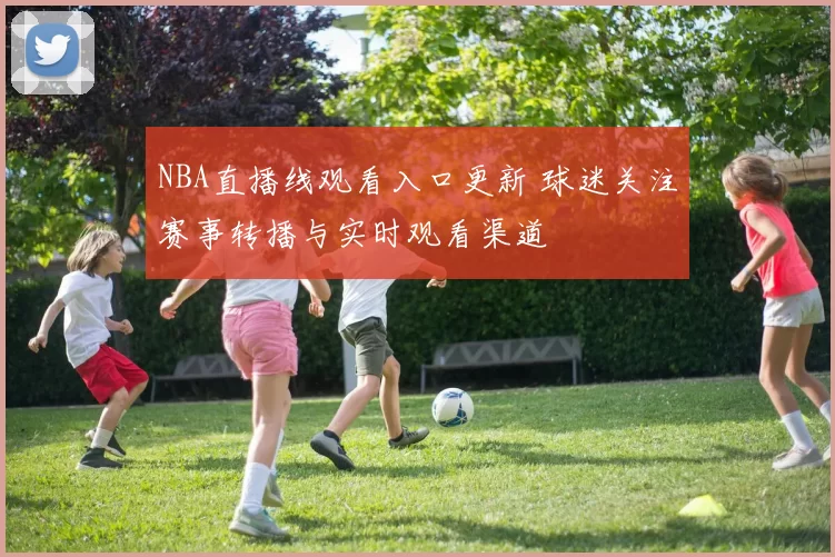 NBA直播线观看入口更新 球迷关注赛事转播与实时观看渠道