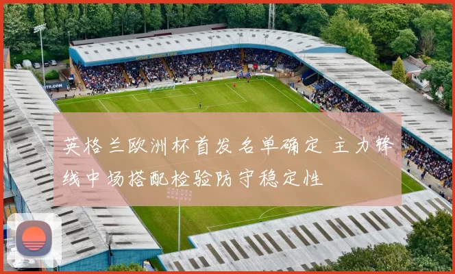 英格兰欧洲杯首发名单确定 主力锋线中场搭配检验防守稳定性