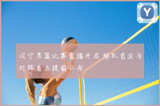 辽宁男篮比赛直播开启 球队首发与对阵看点提前公布