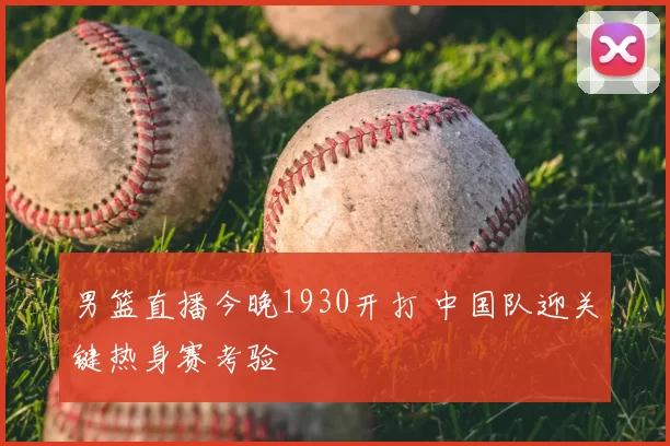 男篮直播今晚1930开打 中国队迎关键热身赛考验
