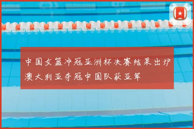 中国女篮冲冠亚洲杯决赛结果出炉澳大利亚夺冠中国队获亚军