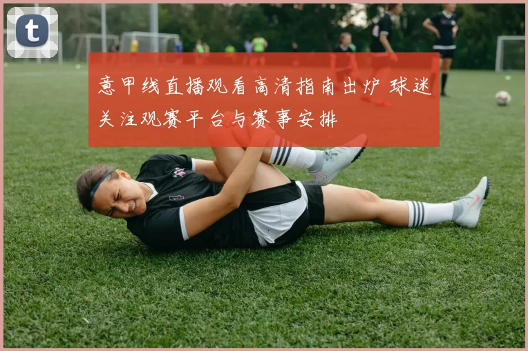 意甲线直播观看高清指南出炉 球迷关注观赛平台与赛事安排